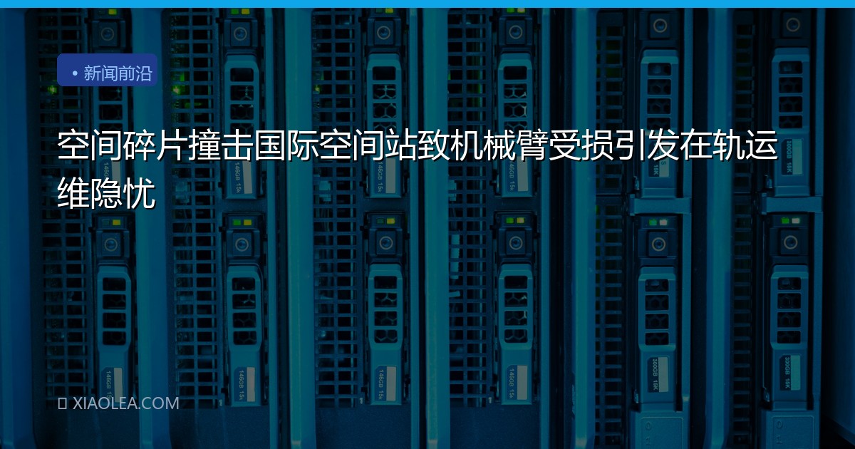 空间碎片撞击国际空间站致机械臂受损引发在轨运维隐忧